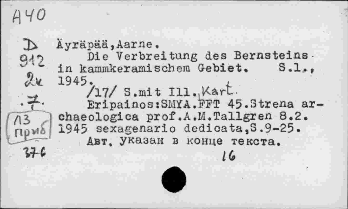 ﻿цчо
Äyräpää,Aarne.
q.p Die Verbreitung des Bernsteins-
• in kammkeramisch era Gebiet. S.l,., 5k 1945.	,	r
_	/17/ S.mit Ill..Kart.
•T*	EripainosjSMYA.FFT 45.3trena ar
дЗ chaeologica prof.A.M.Tallgren 8.2. npwt ' 1945 sexagenario dedicata,S.9-25.
Авт. указан в конце текста.
w	IG